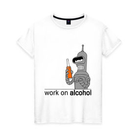 Женская футболка хлопок с принтом Work on alcohol в Белгороде, 100% хлопок | прямой крой, круглый вырез горловины, длина до линии бедер, слегка спущенное плечо | бендер | футурама