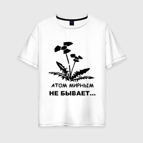 Женская футболка хлопок Oversize с принтом АТОМ МИРНЫМ НЕ БЫВАЕТ в Белгороде, 100% хлопок | свободный крой, круглый ворот, спущенный рукав, длина до линии бедер
 | Тематика изображения на принте: атом | загрязнение | природа | радиация | цветочки | экология