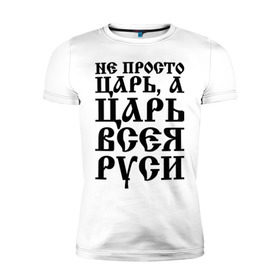 Мужская футболка премиум с принтом Не просто Царь, а Царь всея Руси в Белгороде, 92% хлопок, 8% лайкра | приталенный силуэт, круглый вырез ворота, длина до линии бедра, короткий рукав | Тематика изображения на принте: русь