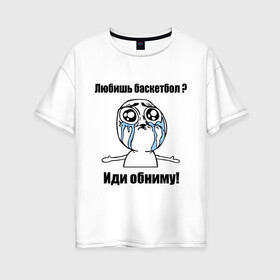 Женская футболка хлопок Oversize с принтом Любишь баскетбол – иди обниму в Белгороде, 100% хлопок | свободный крой, круглый ворот, спущенный рукав, длина до линии бедер
 | basketball | интернет мемы