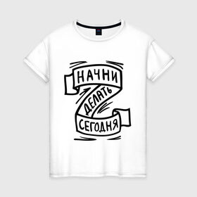 Женская футболка хлопок с принтом Начни делать сегодня в Белгороде, 100% хлопок | прямой крой, круглый вырез горловины, длина до линии бедер, слегка спущенное плечо | начни делать сегодня