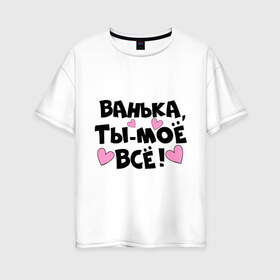 Женская футболка хлопок Oversize с принтом Ванька ты-моё всё! в Белгороде, 100% хлопок | свободный крой, круглый ворот, спущенный рукав, длина до линии бедер
 | ванечка | ванька | ваня | иван | имя | любимых | моё всё | муж