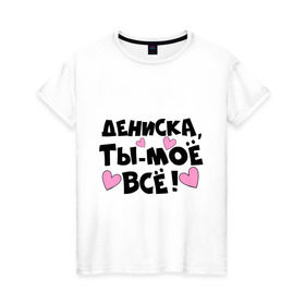 Женская футболка хлопок с принтом Дениска, ты-моё всё! в Белгороде, 100% хлопок | прямой крой, круглый вырез горловины, длина до линии бедер, слегка спущенное плечо | дениска | имена | имена любимых парней | ты моё всё