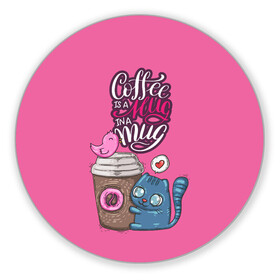 Коврик для мышки круглый с принтом Coffee is a hug в Белгороде, резина и полиэстер | круглая форма, изображение наносится на всю лицевую часть | cat | coffee | food | love | кот | птичка