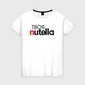 Женская футболка хлопок с принтом Твоя Nutella в Белгороде, 100% хлопок | прямой крой, круглый вырез горловины, длина до линии бедер, слегка спущенное плечо | food | nutella | еда | нутелла | нутэлла | сладость | твоя | текст