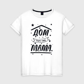 Женская футболка хлопок с принтом Дом там где Мама в Белгороде, 100% хлопок | прямой крой, круглый вырез горловины, длина до линии бедер, слегка спущенное плечо | Тематика изображения на принте: 8 марта | лучшая в мире | мама | подарок | подарок женщине | подарок любимым | подарок на 8 марта | самая лучшая  в мире | семья