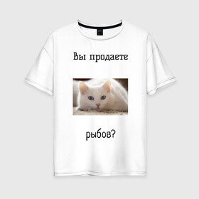 Женская футболка хлопок Oversize с принтом вы продаете рыбов? в Белгороде, 100% хлопок | свободный крой, круглый ворот, спущенный рукав, длина до линии бедер
 | вы продаете рыбов | котик | показываю | рыбов